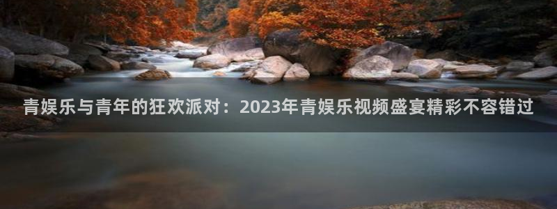 彩神体育eon：青娱乐与青年的狂欢派对：2023年青娱乐视频盛宴精彩不容错过