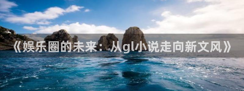 彩神体育凯捷平台主管：《娱乐圈的未来：从gl小说走向新文风》