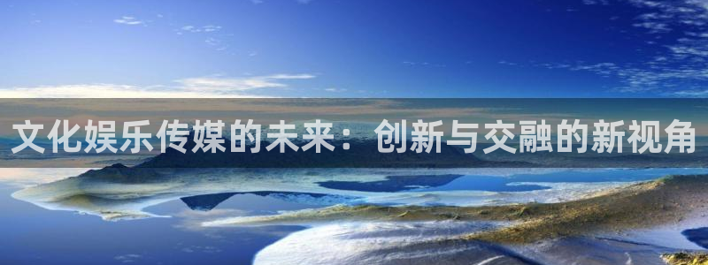 彩神体育平台开号链接：文化娱乐传媒的未来：创新与交融的新视角